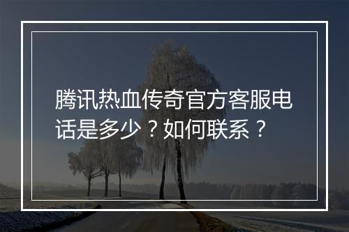 腾讯热血传奇官方客服电话是多少？如何联系？