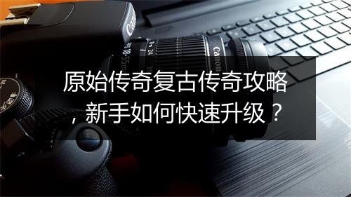 原始传奇复古传奇攻略，新手如何快速升级？