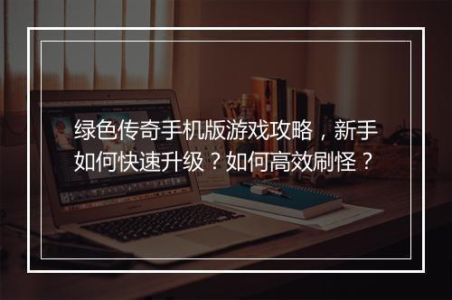 绿色传奇手机版游戏攻略，新手如何快速升级？如何高效刷怪？