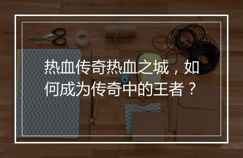 热血传奇热血之城，如何成为传奇中的王者？