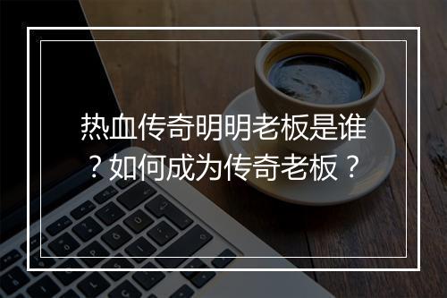 热血传奇明明老板是谁？如何成为传奇老板？