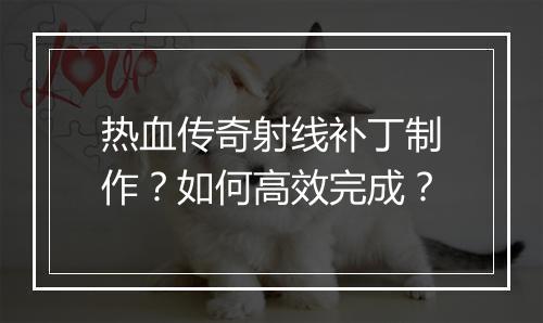 热血传奇射线补丁制作？如何高效完成？