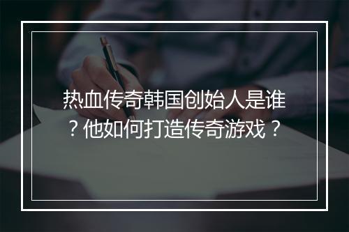 热血传奇韩国创始人是谁？他如何打造传奇游戏？
