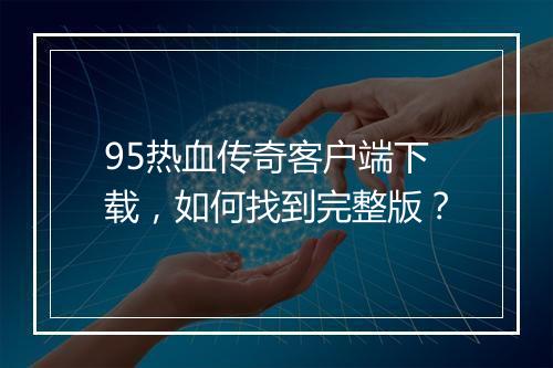 95热血传奇客户端下载，如何找到完整版？