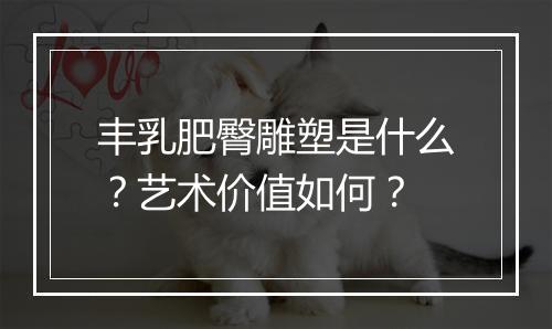 丰乳肥臀雕塑是什么？艺术价值如何？