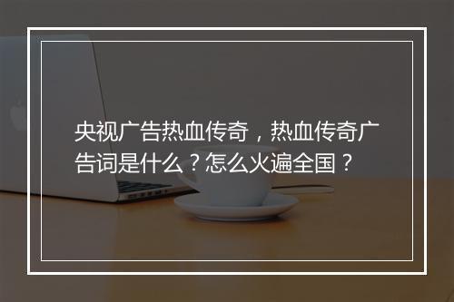 央视广告热血传奇，热血传奇广告词是什么？怎么火遍全国？