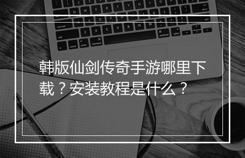 韩版仙剑传奇手游哪里下载？安装教程是什么？