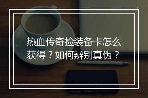热血传奇捡装备卡怎么获得？如何辨别真伪？
