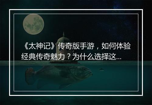 《太神记》传奇版手游，如何体验经典传奇魅力？为什么选择这款游戏？