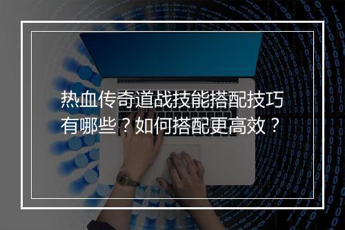热血传奇道战技能搭配技巧有哪些？如何搭配更高效？