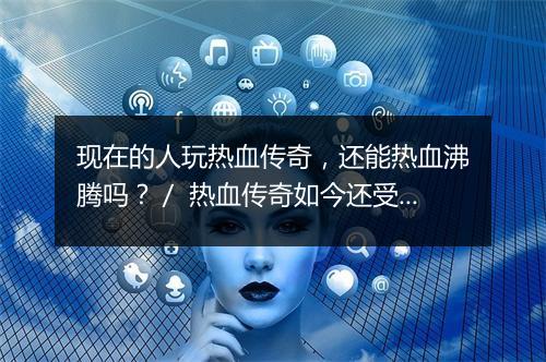 现在的人玩热血传奇，还能热血沸腾吗？／ 热血传奇如今还受欢迎吗？