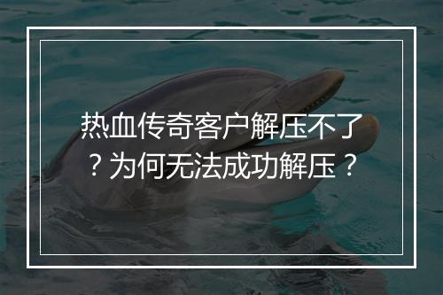热血传奇客户解压不了？为何无法成功解压？