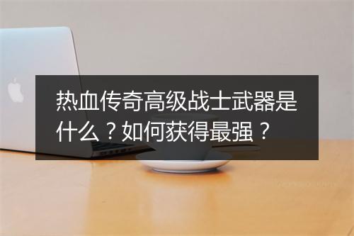 热血传奇高级战士武器是什么？如何获得最强？