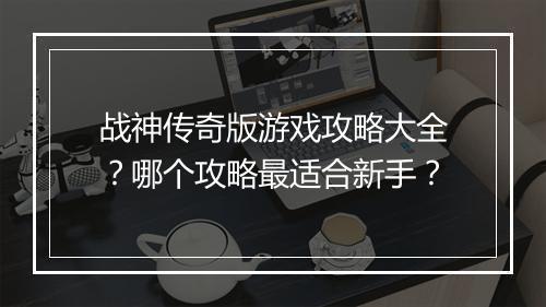 战神传奇版游戏攻略大全？哪个攻略最适合新手？