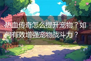 热血传奇怎么提升宠物？如何有效增强宠物战斗力？