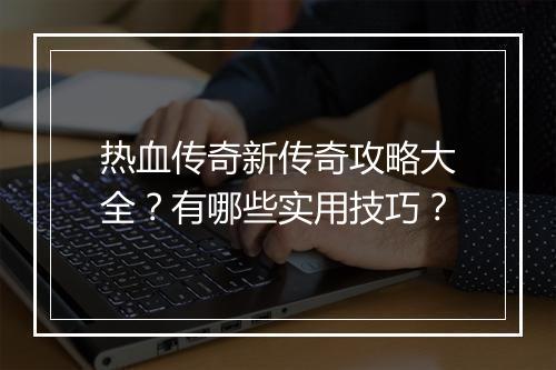 热血传奇新传奇攻略大全？有哪些实用技巧？
