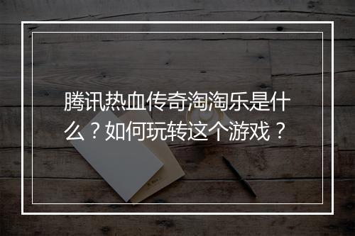 腾讯热血传奇淘淘乐是什么？如何玩转这个游戏？