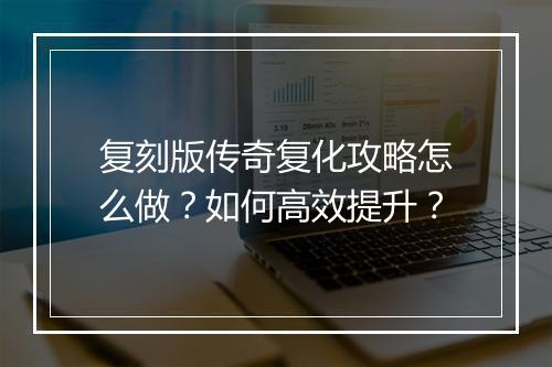 复刻版传奇复化攻略怎么做？如何高效提升？