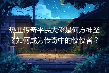 热血传奇平民大佬是何方神圣？如何成为传奇中的佼佼者？