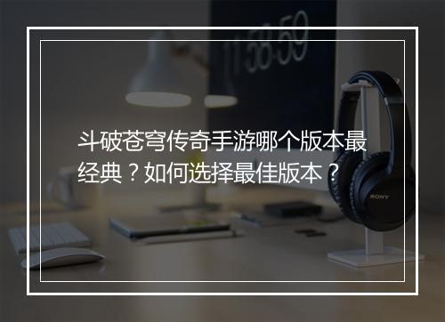 斗破苍穹传奇手游哪个版本最经典？如何选择最佳版本？