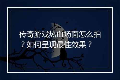 传奇游戏热血场面怎么拍？如何呈现最佳效果？