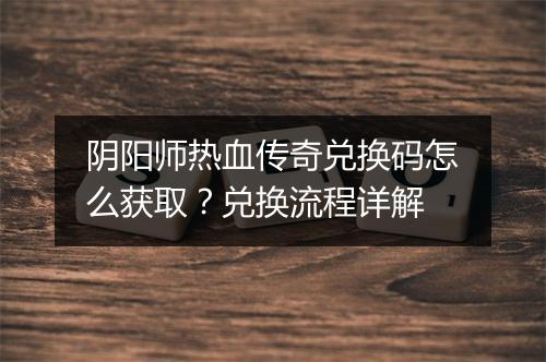 阴阳师热血传奇兑换码怎么获取？兑换流程详解