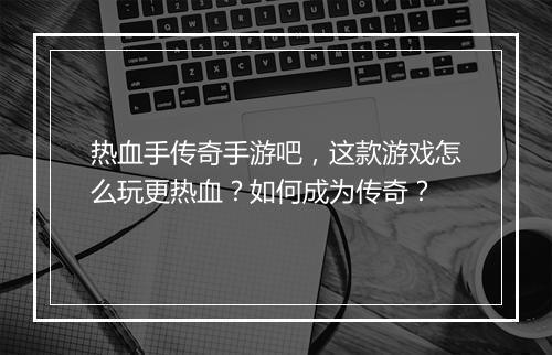 热血手传奇手游吧，这款游戏怎么玩更热血？如何成为传奇？