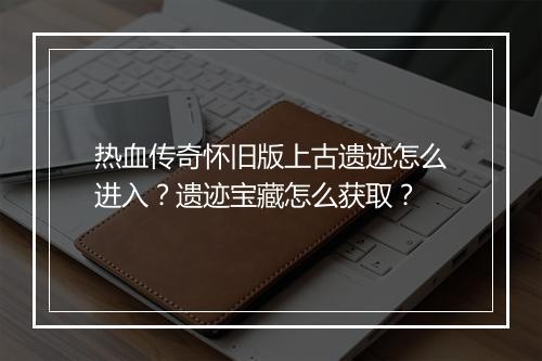 热血传奇怀旧版上古遗迹怎么进入？遗迹宝藏怎么获取？