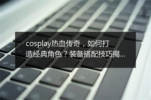 cosplay热血传奇，如何打造经典角色？装备搭配技巧揭秘