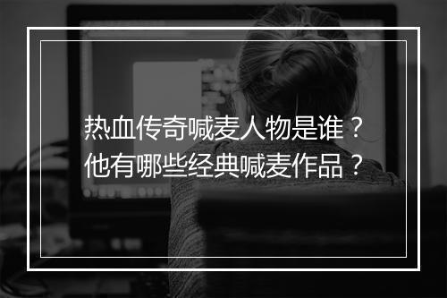 热血传奇喊麦人物是谁？他有哪些经典喊麦作品？