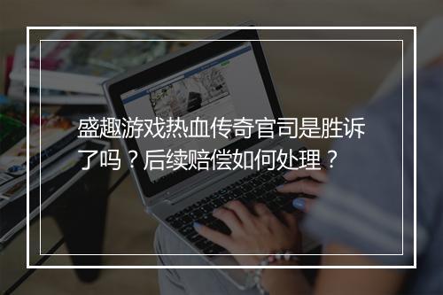 盛趣游戏热血传奇官司是胜诉了吗？后续赔偿如何处理？