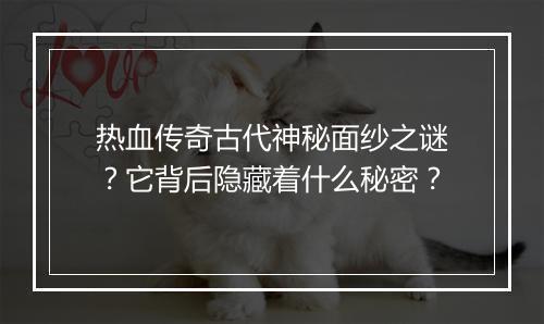热血传奇古代神秘面纱之谜？它背后隐藏着什么秘密？