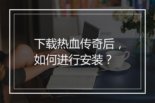 下载热血传奇后，如何进行安装？