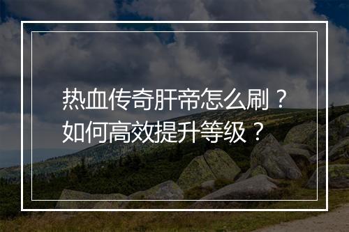 热血传奇肝帝怎么刷？如何高效提升等级？