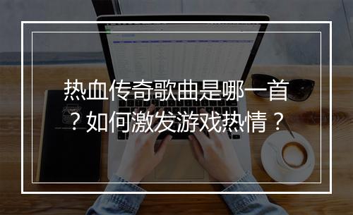 热血传奇歌曲是哪一首？如何激发游戏热情？