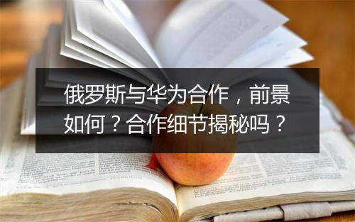 俄罗斯与华为合作，前景如何？合作细节揭秘吗？