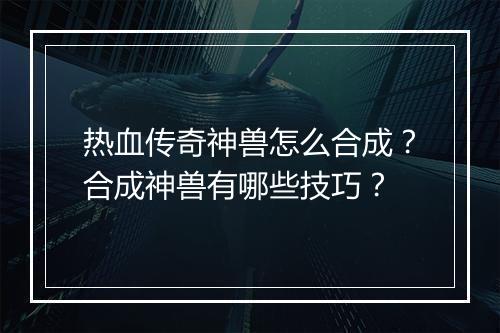 热血传奇神兽怎么合成？合成神兽有哪些技巧？