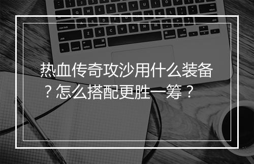 热血传奇攻沙用什么装备？怎么搭配更胜一筹？