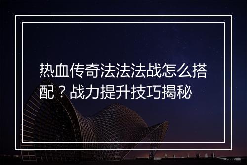热血传奇法法法战怎么搭配？战力提升技巧揭秘