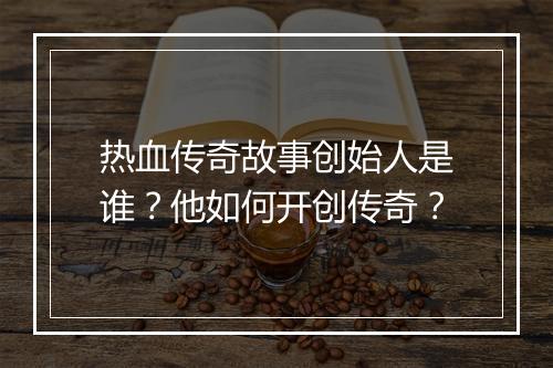 热血传奇故事创始人是谁？他如何开创传奇？