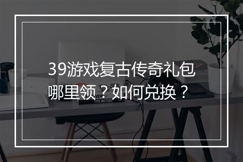 39游戏复古传奇礼包哪里领？如何兑换？