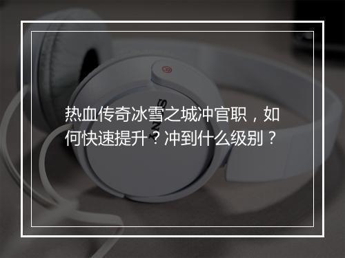 热血传奇冰雪之城冲官职，如何快速提升？冲到什么级别？