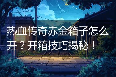 热血传奇赤金箱子怎么开？开箱技巧揭秘！