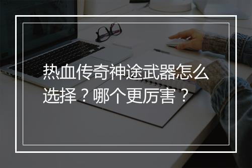 热血传奇神途武器怎么选择？哪个更厉害？