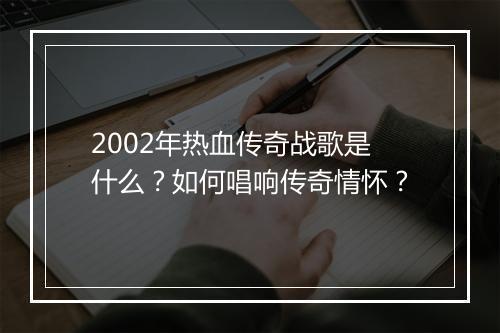 2002年热血传奇战歌是什么？如何唱响传奇情怀？