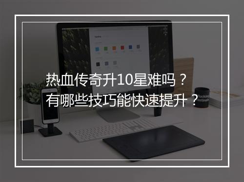 热血传奇升10星难吗？有哪些技巧能快速提升？