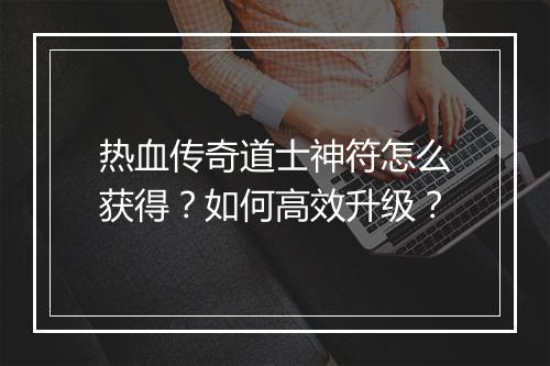 热血传奇道士神符怎么获得？如何高效升级？