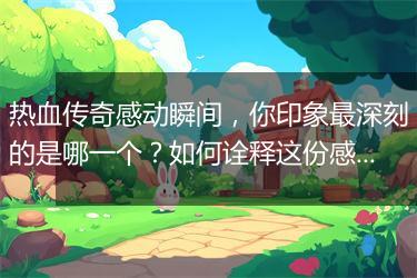 热血传奇感动瞬间，你印象最深刻的是哪一个？如何诠释这份感动？
