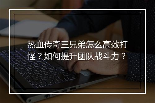 热血传奇三兄弟怎么高效打怪？如何提升团队战斗力？