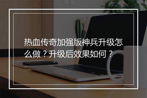 热血传奇加强版神兵升级怎么做？升级后效果如何？
